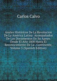 Anales Historicos De La Revolucion De La America Latina: Acompanados De Los Documentos En Su Apoyo. Desde El Ano 1808 Hasta El Reconocimiento De La . Continente, Volume 5 (Spanish Edition)