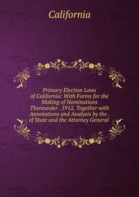 Primary Election Laws of California: With Forms for the Making of Nominations Thereunder . 1912, Together with Annotations and Analysis by the . of State and the Attorney General .