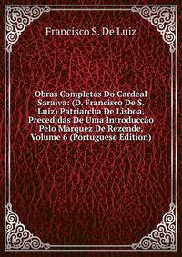 Obras Completas Do Cardeal Saraiva: (D. Francisco De S. Luiz) Patriarcha De Lisboa, Precedidas De Uma Introduccao Pelo Marquez De Rezende, Volume 6 (Portuguese Edition)