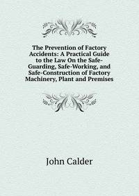 The Prevention of Factory Accidents: A Practical Guide to the Law On the Safe-Guarding, Safe-Working, and Safe-Construction of Factory Machinery, Plant and Premises