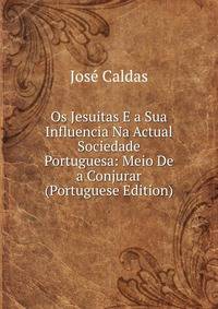 Os Jesuitas E a Sua Influencia Na Actual Sociedade Portuguesa: Meio De a Conjurar (Portuguese Edition)
