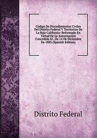Codigo De Procedimientos Civiles Del Distrito Federal Y Territorios De La Baja California: Reformado En Virtud De La Autorizacion Concedida Al . De 14 De Diciembre De 1883 (Spanish Edition)