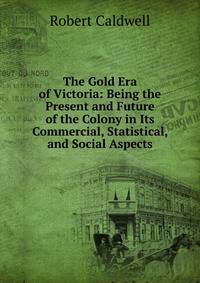 The Gold Era of Victoria: Being the Present and Future of the Colony in Its Commercial, Statistical, and Social Aspects