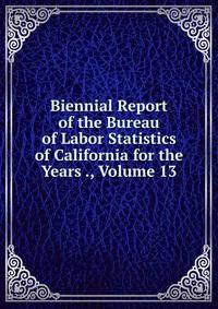 Biennial Report of the Bureau of Labor Statistics of California for the Years ., Volume 13