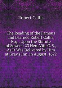 The Reading of the Famous and Learned Robert Callis, Esq., Upon the Statute of Sewers: 23 Hen. Viii. C. 5., As It Was Delivered by Him at Gray's Inn, in August, 1622