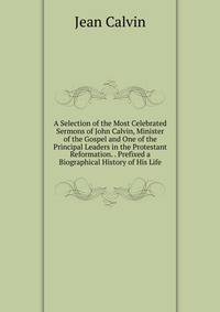 A Selection of the Most Celebrated Sermons of John Calvin, Minister of the Gospel and One of the Principal Leaders in the Protestant Reformation. . Prefixed a Biographical History of His Life