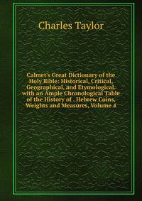 Calmet's Great Dictionary of the Holy Bible: Historical, Critical, Geographical, and Etymological. with an Ample Chronological Table of the History of . Hebrew Coins, Weights and Measures, Volume 4