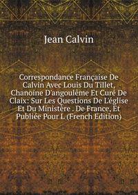 Correspondance Fran?aise De Calvin Avec Louis Du Tillet, Chanoine D'angoul?me Et Cur? De Claix: Sur Les Questions De L'?glise Et Du Minist?re . De France, Et Publi?e Pour L (French Edition)