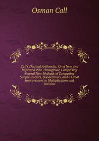 Call's Decimal Arithmetic: On a New and Improved Plan Throughout, Comprising Several New Methods of Computing Simple Intersts, Duodecimals, and a Great Improvement in Multiplication and Division.