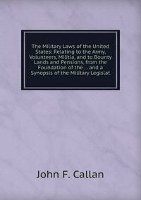 The Military Laws of the United States: Relating to the Army, Volunteers, Militia, and to Bounty Lands and Pensions, from the Foundation of the . . and a Synopsis of the Military Legislat