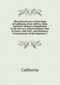The General Laws of the State of California, from 1850 to 1864, Inclusive: Being a Compilation of All Acts of a General Nature Now in Force, with Full . and Statutory Constructions of the Supreme C
