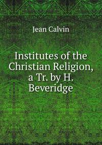 Institutes of the Christian Religion, a Tr. by H. Beveridge