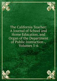 The California Teacher: A Journal of School and Home Education, and Organ of the Department of Public Instruction ., Volumes 5-6