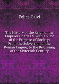 The History of the Reign of the Emperor Charles V. with a View of the Progress of Society: From the Subversion of the Roman Empire, to the Beginning of the Sixteenth Century