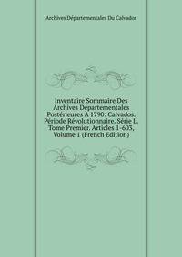 Inventaire Sommaire Des Archives Departementales Posterieures A 1790: Calvados. Periode Revolutionnaire. Serie L. Tome Premier. Articles 1-603, Volume 1 (French Edition)