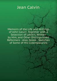 Memoirs of the Life and Writings of John Calvin: Together with a Selection of Letters, Written by Him, and Other Distinguished Reformers : Also, Notes . Sketches of Some of His Cotemporaries
