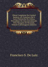 Obras Completas Do Cardeal Saraiva: (D. Francisco De S. Luiz) Patriarcha De Lisboa, Precedidas De Uma Introduccao Pelo Marquez De Rezende, Volume 8 (Portuguese Edition)