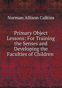 Primary Object Lessons: For Training the Senses and Developing the Faculties of Children .