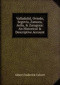 Valladolid, Oviedo, Segovia, Zamora, Avila, &amp; Zaragoza: An Historical &amp; Descriptive Account