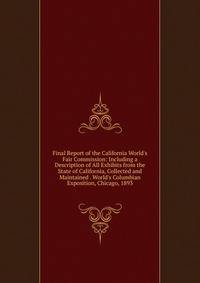 Final Report of the California World's Fair Commission: Including a Description of All Exhibits from the State of California, Collected and Maintained . World's Columbian Exposition, Chicago, 1893