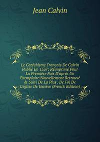 Le Cat?chisme Francais De Calvin Publi? En 1537: R?imprim? Pour La Premi?re Fois D'apr?s Un Exemplaire Nouvellement Retrouv? &amp; Suivi De La Plus . De Foi De L'?glise De Gen?ve (French Edition)