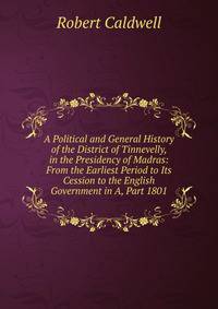 A Political and General History of the District of Tinnevelly, in the Presidency of Madras: From the Earliest Period to Its Cession to the English Government in A, Part 1801