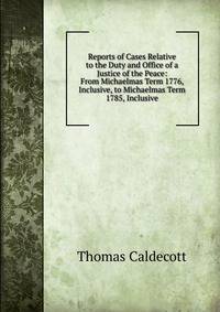 Reports of Cases Relative to the Duty and Office of a Justice of the Peace: From Michaelmas Term 1776, Inclusive, to Michaelmas Term 1785, Inclusive