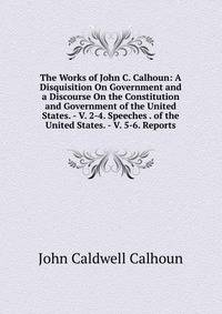 The Works of John C. Calhoun: A Disquisition On Government and a Discourse On the Constitution and Government of the United States. - V. 2-4. Speeches . of the United States. - V. 5-6. Reports