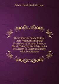 The California Public Utilities Act: With Constitutional Provisions of Various States, a Short History of Such Acts and a Discussion of Constitutionality, with Annotations