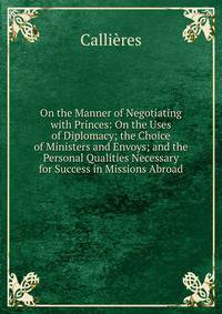 On the Manner of Negotiating with Princes: On the Uses of Diplomacy; the Choice of Ministers and Envoys; and the Personal Qualities Necessary for Success in Missions Abroad