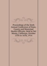 Proceedings of the Sixth Annual Conference of State, County and Municipal Health Officials: Held at Del Monte, California, October 13Th to 16Th, 1914