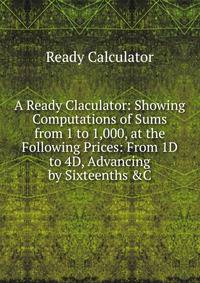 A Ready Claculator: Showing Computations of Sums from 1 to 1,000, at the Following Prices: From 1D to 4D, Advancing by Sixteenths &amp;C