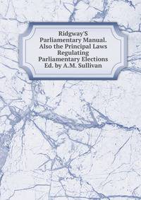 Ridgway'S Parliamentary Manual. Also the Principal Laws Regulating Parliamentary Elections Ed. by A.M. Sullivan