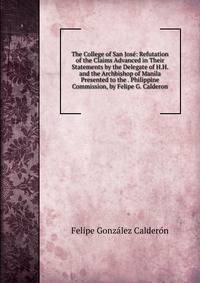 The College of San Jose: Refutation of the Claims Advanced in Their Statements by the Delegate of H.H. and the Archbishop of Manila Presented to the . Philippine Commission, by Felipe G. Calderon