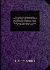 The Hymns of Callimachus, Tr. Into Engl. Verse, with Notes. to Which Are Added, Select Epigrams, and the Coma Berenices of the Same Author, Six Hymns . Encomium of Ptolemy by Theocritus, by W. Dodd