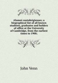 Alumni cantabrigienses; a biographical list of all known students, graduates and holders of office at the University of Cambridge, from the earliest times to 1900;