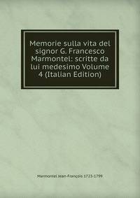 Memorie sulla vita del signor G. Francesco Marmontel: scritte da lui medesimo Volume 4 (Italian Edition)