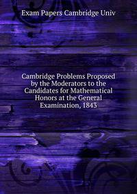 Cambridge Problems Proposed by the Moderators to the Candidates for Mathematical Honors at the General Examination, 1843