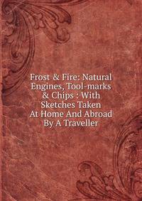 Frost &amp; Fire: Natural Engines, Tool-marks &amp; Chips : With Sketches Taken At Home And Abroad By A Traveller