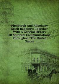 Pittsburgh And Allegheny Spirit Rappings: Together With A General History Of Spiritual Communications Throughout The United States