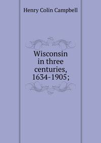 Wisconsin in three centuries, 1634-1905;