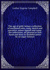 The age of gold: being a collection of northland tales, song, sketch and narrative, miner-legend and camp-fire reflections, all gleaned at first hand and done in doubtful metre by an eager listener