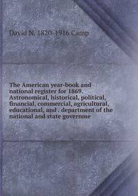 The American year-book and national register for 1869. Astronomical, historical, political, financial, commercial, agricultural, educational, and . department of the national and state governme