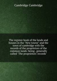 The register book of the lands and houses in the "New towne" and the town of cambridge with the records of the proprietors of the common lands: being . generally called "The proprietors' records"