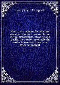 How to use cement for concrete construction for town and farm: including formulas, drawing and specific instruction to enable the reader to construct farm and town equipment