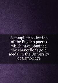A complete collection of the English poems which have obtained the chancellor's gold medal in the University of Cambridge