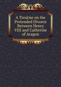 A Treatise on the Pretended Divorce Between Henry VIII and Catherine of Aragon