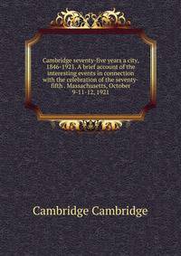 Cambridge seventy-five years a city, 1846-1921. A brief account of the interesting events in connection with the celebration of the seventy-fifth . Massachusetts, October 9-11-12, 1921