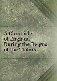 A Chronicle of England During the Reigns of the Tudors