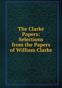 The Clarke Papers: Selections from the Papers of William Clarke